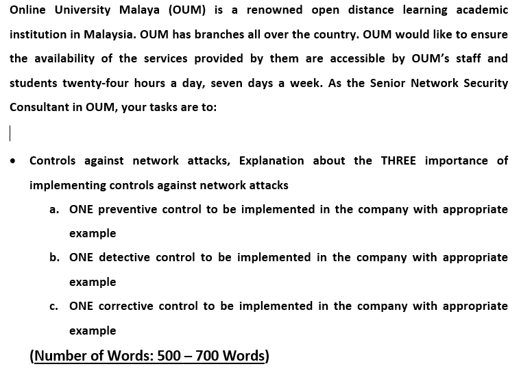 Online University Malaya (OUM) is a renowned open distance learning academic
institution in Malaysia. OUM has branches all over the country. OUM would like to ensure
the availability of the services provided by them are accessible by OUM's staff and
students twenty-four hours a day, seven days a week. As the Senior Network Security
Consultant in OUM, your tasks are to:
• Controls against network attacks, Explanation about the THREE importance of
implementing controls against network attacks
a. ONE preventive control to be implemented in the company with appropriate
example
b. ONE detective control to be implemented in the company with appropriate
example
c. ONE corrective control to be implemented in the company with appropriate
example
(Number of Words: 500 – 700 Words)
