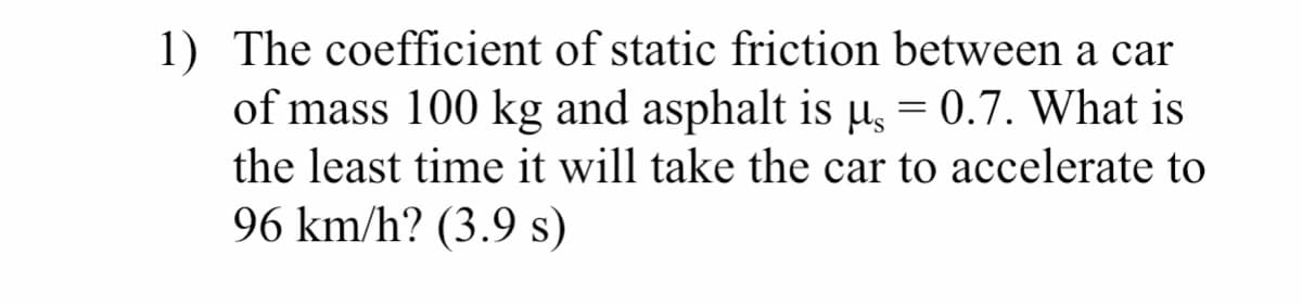1) The coefficient of static friction between a car
of mass 100 kg and asphalt is u, = 0.7. What is
the least time it will take the car to accelerate to
96 km/h? (3.9 s)
