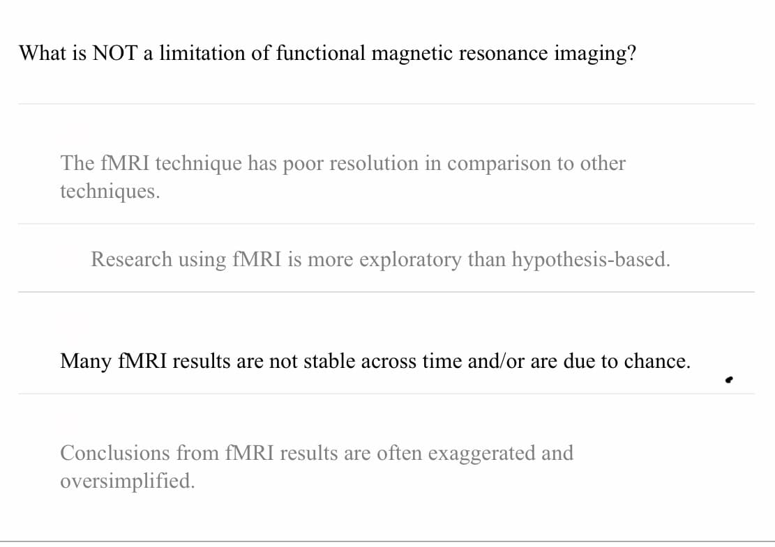 What is NOT a limitation of functional magnetic resonance imaging?
The FMRI technique has poor resolution in comparison to other
techniques.
Research using fMRI is more exploratory than hypothesis-based.
Many FMRI results are not stable across time and/or are due to chance.
Conclusions from fMRI results are often exaggerated and
oversimplified.
