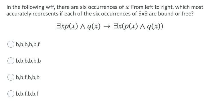 In the following wff, there are six occurrences of x. From left to right, which most
accurately represents if each of the six occurrences of $x$ are bound or free?
Exp(x) ^ q(x) → 3x(p(x) ^ q(x))
b,b,b,b,b,f
b,b,b,b,b,b
b,b,f,b,b,b
b,b,f,b,b,f
