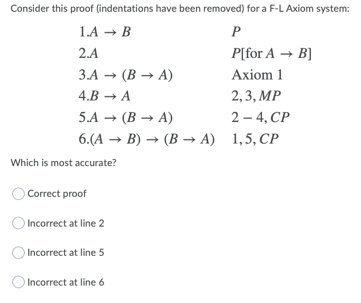Consider this proof (indentations have been removed) for a F-L Axiom system:
1.А — В
P
2.A
P[for A → B]
3.А — (В — А)
Ахiom 1
4.B → A
2, 3, MP
2 —4, СР
6.(А — В) — (В— А) 1,5, СР
5.А — (В — А)
-
Which is most accurate?
Correct proof
Incorrect at line 2
Incorrect at line 5
Incorrect at line 6
