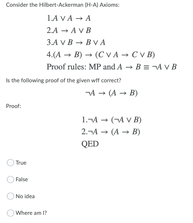 Consider the Hilbert-Ackerman (H-A) Axioms:
1.A VA — А
2.А — A V В
3.A VВ — ВVA
→ BVA
4.(A → B) → (C V A → C v B)
→ (C V A → C V B)
Proof rules: MP and A → B = ¬A v B
Is the following proof of the given wff correct?
-A (А — В)
Proof:
1.¬A → (¬A v B)
2.-А — (А — В)
QED
True
False
O No idea
Where am I?
