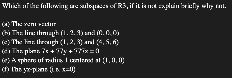 Which of the following are subspaces of R3, if it is not explain briefly why not.
(a) The zero vector
(b) The line through (1,2, 3) and (0,0,0)
(c) The line through (1, 2, 3) and (4, 5, 6)
(d) The plane 7x + 77y + 777z = 0
(e) A sphere of radius 1 centered at (1,0, 0)
(f) The yz-plane (i.e. x=0)
