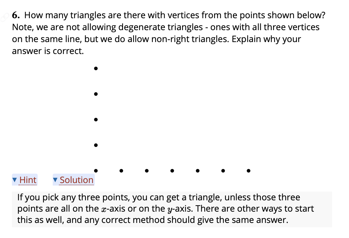 6. How many triangles are there with vertices from the points shown below?
Note, we are not allowing degenerate triangles - ones with all three vertices
on the same line, but we do allow non-right triangles. Explain why your
answer is correct.
v Hint
Solution
........
If you pick any three points, you can get a triangle, unless those three
points are all on the x-axis or on the y-axis. There are other ways to start
this as well, and any correct method should give the same answer.
