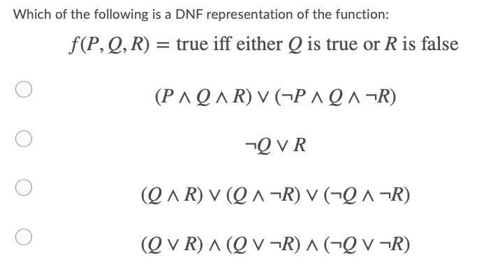 Which of the following is a DNF representation of the function:
f(P,Q, R) = true iff either Q is true or R is false
(P ^Q A R) V (¬P ^Q^ ¬R)
-Q v R
(Q ^ R) V (Q ^ ¬R) V (¬Q ^ ¬R)
(Q v R) ^ (Q V ¬R) ^ (¬Q v ¬R)
