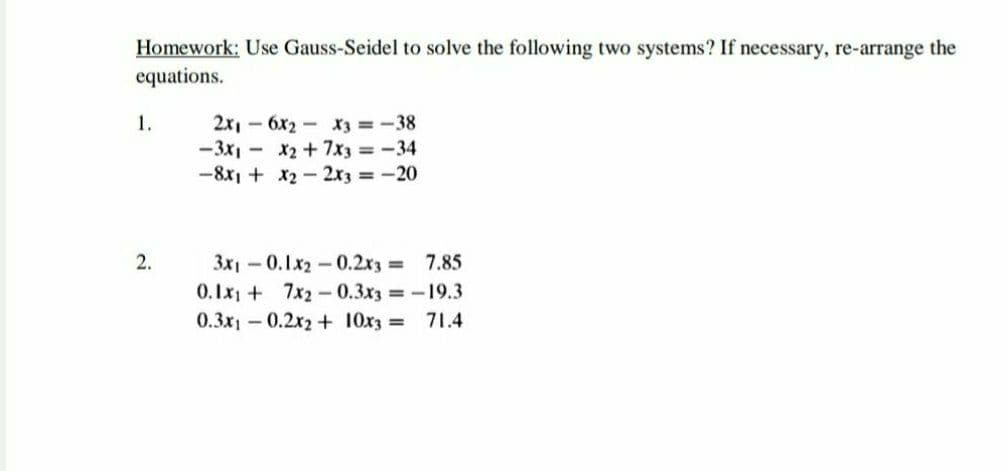 Homework: Use Gauss-Seidel to solve the following two systems? If necessary, re-arrange the
equations.
2x, - 6x2 - X3 =-38
-3x1 - x2+7x3 -34
-8x1 + x2- 2x3 -20
1.
3x1-0.1x2-0.2x3 = 7.85
0.Ix1 + 7x2-0.3x3 19.3
2.
0.3x1 – 0.2x2 + 10x3 =
71.4
