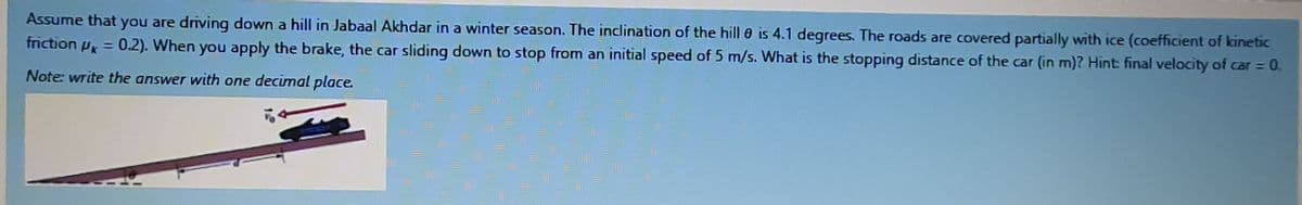 Assume that you are driving down a hill in Jabaal Akhdar in a winter season. The inclination of the hill 0 is 4.1 degrees. The roads are covered partially with ice (coefficient of kinetic
friction Pk = 0.2). When you apply the brake, the car sliding down to stop from an initial speed of 5 m/s. What is the stopping distance of the car (in m)? Hint: final velocity of car = 0.
%3D
Note: write the answer with one decimal place.
