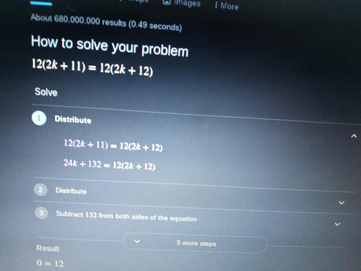 Images
I More
About 680,000,000 results (0.49 seconds)
How to solve your problem
12(2k + 11) = 12(2k + 12)
Solve
Distribute
12(2k + 11) = 12(2k + 12)
%3D
24k + 132 = 12(2k + 12)
Distribute
Subtract 132 from both sides of the equation
3 more steps
Result
0=12
