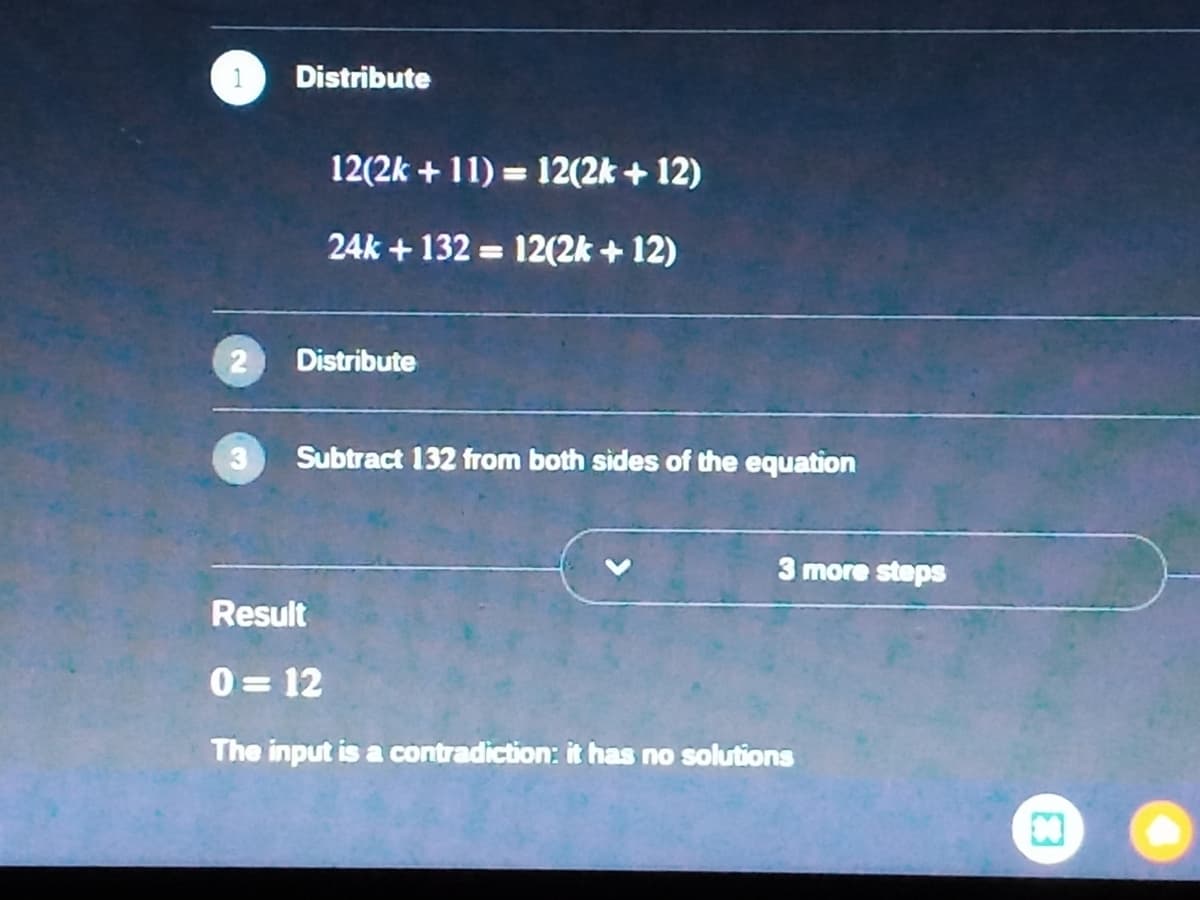 Distribute
12(2k + 11) = 12(2k + 12)
24k + 132 = 12(2k + 12)
2
Distribute
Subtract 132 from both sides of the equation
3 more steps
Result
0 = 12
The input is a contradiction: it has no solutions
