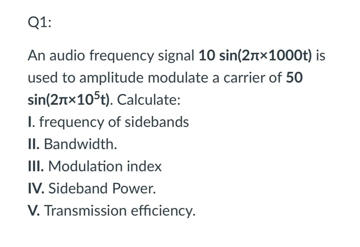 Q1:
An audio frequency signal 10 sin(2n×1000t) is
used to amplitude modulate a carrier of 50
sin(2nx105t). Calculate:
I. frequency of sidebands
II. Bandwidth.
III. Modulation index
IV. Sideband Power.
V. Transmission efficiency.
