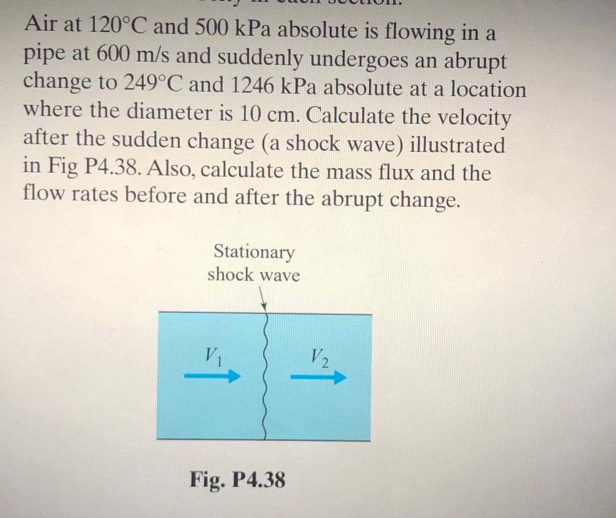 Air at 120°C and 500 kPa absolute is flowing in a
pipe at 600 m/s and suddenly undergoes an abrupt
change to 249°C and 1246 kPa absolute at a location
where the diameter is 10 cm. Calculate the velocity
after the sudden change (a shock wave) illustrated
in Fig P4.38. Also, calculate the mass flux and the
flow rates before and after the abrupt change.
Stationary
shock wave
V1
V2
Fig. P4.38
