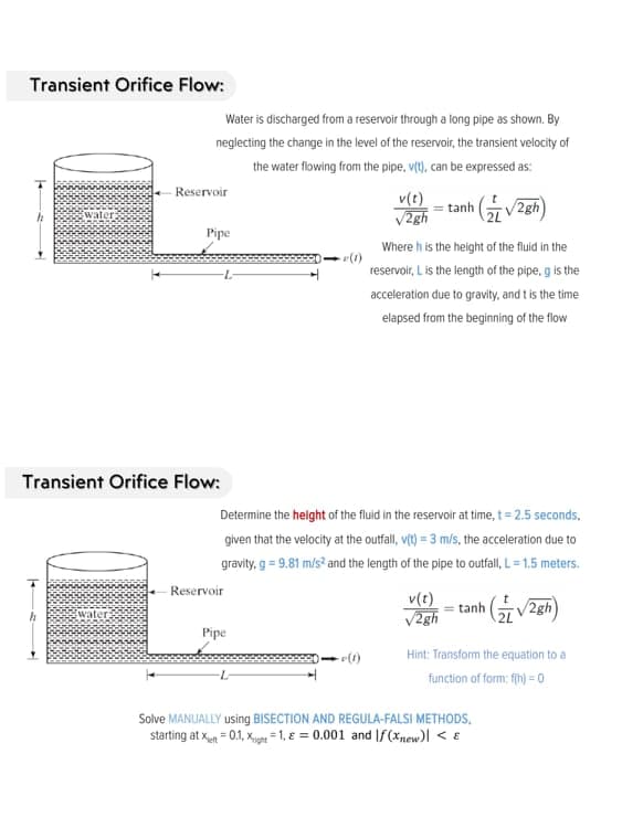 Transient Orifice Flow:
Water is discharged from a reservoir through a long pipe as shown. By
neglecting the change in the level of the reservoir, the transient velocity of
the water flowing from the pipe, vt), can be expressed as:
- Reservoir
v(t)
V2gh
= tanh V2gh)
Pipe
Where h is the height of the fluid in the
7-
reservoir, L is the length of the pipe, g is the
acceleration due to gravity, and t is the time
elapsed from the beginning of the flow
Transient Orifice Flow:
Determine the helght of the fluid in the reservoir at time, t= 2.5 seconds,
given that the velocity at the outfall, vt) = 3 m/s, the acceleration due to
gravity, g = 9.81 m/s? and the length of the pipe to outfall, L= 1.5 meters.
Reservoir
v(t)
V2gh
= tanh
2L
2gh
water
Pipe
Hint: Transform the equation to a
function of form: fih) = 0
Solve MANUALLY using BISECTION AND REGULA-FALSI METHODS,
starting at xn = 0.1, Kg =1, E = 0.001 and If(*new)l < E
