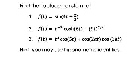 Find the Laplace transform of
1. f(t) = sin(4t +)
2. f(t) = e-5t cosh(6t) - (9t)/2
3. f(t) = t3 cos(5t) + cos(2at) cos (3at)
Hint: you may use trigonometric identities.
