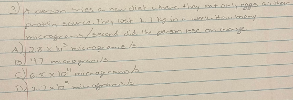 3.
Aperson tries a new diet where they eat only eggs as their
protein source. They lost 1.7 19ina weelkHow many
micrograms/second did the gperson lose on average
4)
2.8x10°micrograms/s.
B,47 micro gram/s.
C)6.8x10micrograma/s
D/27x10°miccogramsb
2コ×10iccogcaros
