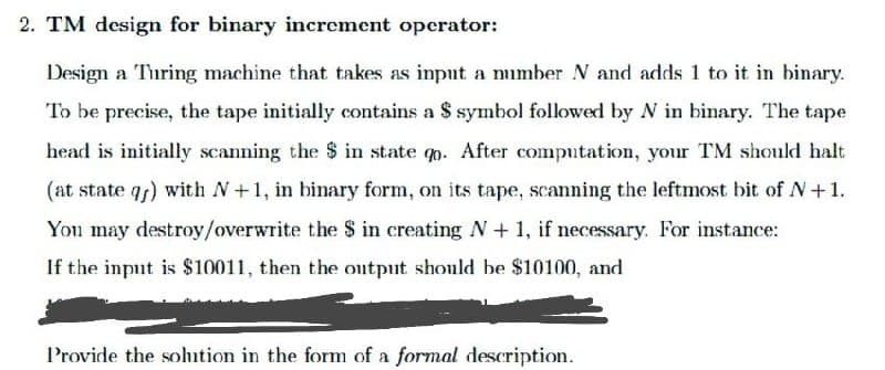 2. TM design for binary increment operator:
Design a Turing machine that takes as input a number N and adds 1 to it in binary.
To be precise, the tape initially contains a $ symbol followed by N in binary. The tape
head is initially scanning the $ in state qo. After computation, your TM should halt
(at state q) with N+1, in binary form, on its tape, scanning the leftmost bit of N+1.
You may destroy/overwrite the $ in creating N+ 1, if necessary. For instance:
If the input is $10011, then the output should be $10100, and
Provide the sohition in the form of a formal description.
