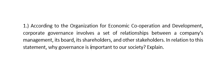 1.) According to the Organization for Economic Co-operation and Development,
corporate governance involves a set of relationships between a company's
management, its board, its shareholders, and other stakeholders. In relation to this
statement, why governance is important to our society? Explain.
