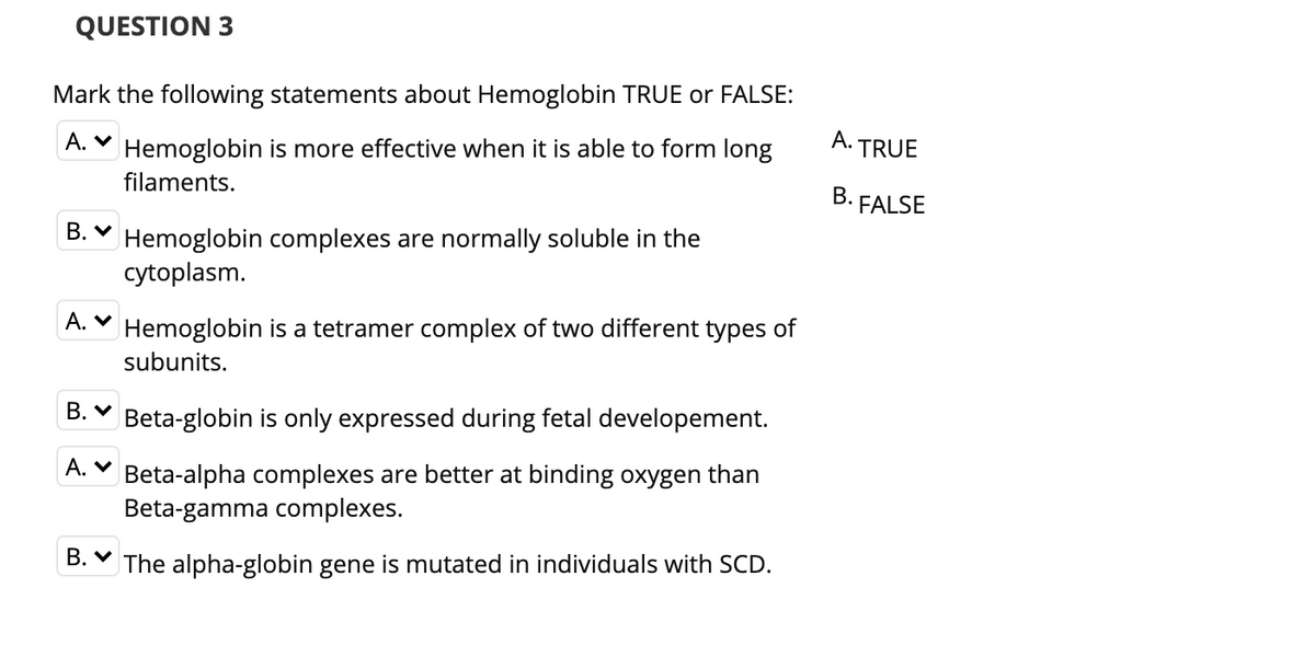 QUESTION 3
Mark the following statements about Hemoglobin TRUE or FALSE:
A. ♥ Hemoglobin is more effective when it is able to form long
A.
TRUE
filaments.
B. FALSE
B. V Hemoglobin complexes are normally soluble in the
cytoplasm.
A. V Hemoglobin is a tetramer complex of two different types of
subunits.
B. V Beta-globin is only expressed during fetal developement.
A. V Beta-alpha complexes are better at binding oxygen than
Beta-gamma complexes.
B. V The alpha-globin gene is mutated in individuals with SCD.

