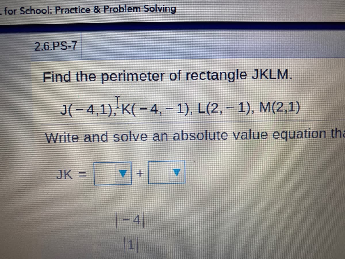 for School: Practice & Problem Solving
2.6.PS-7
Find the perimeter of rectangle JKLM.
J(-4,1) K( - 4, – 1), L(2, – 1), M(2,1)
Write and solve an absolute value equation tha
JK =
|- 4|
