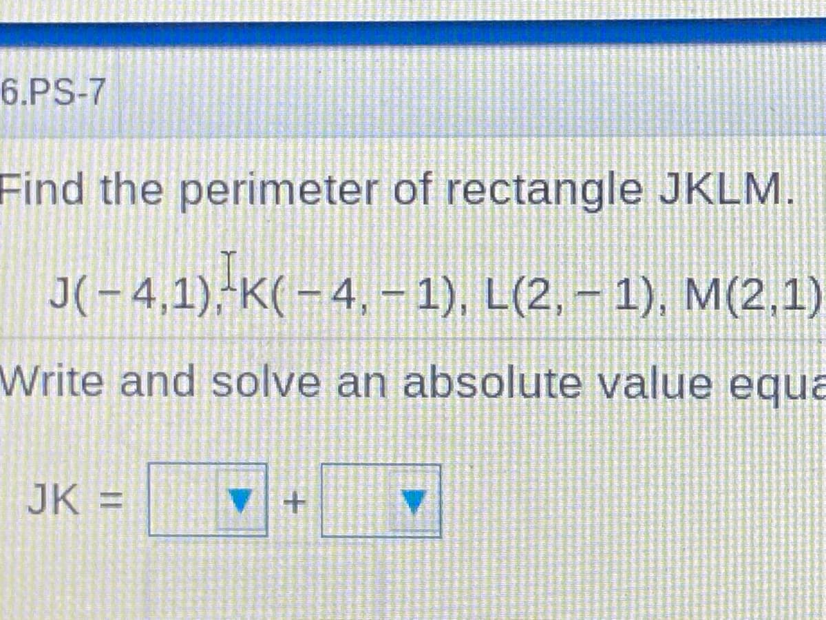 6.PS-7
Find the perimeter of rectangle JKLM.
J(-4,1),K(-4, – 1), L(2, – 1), M(2,1)
Write and solve an absolute value equa
JK =
