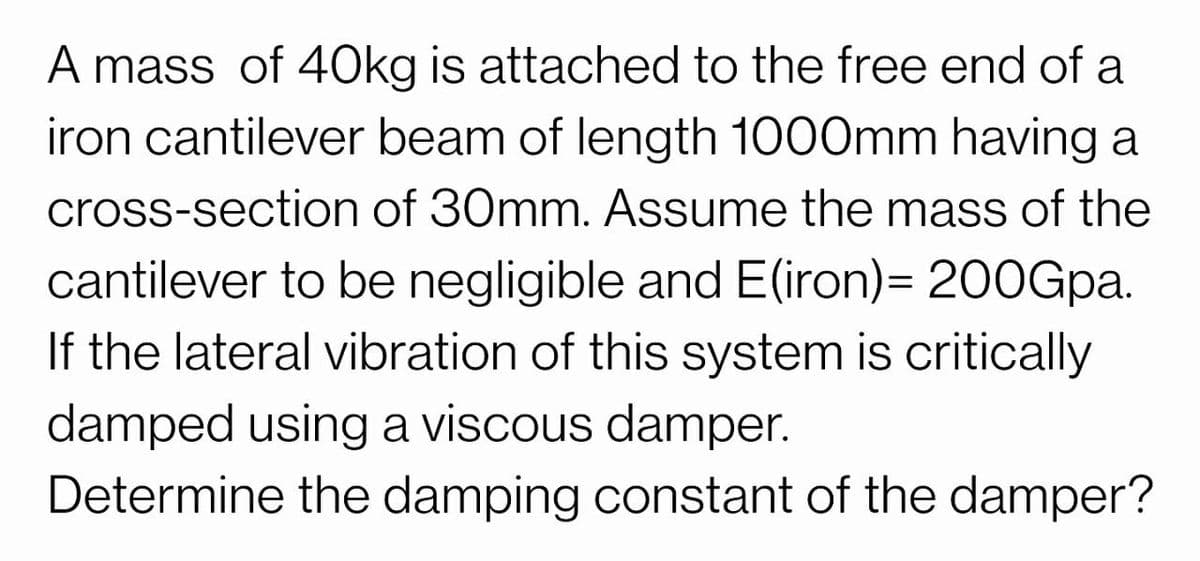 A mass of 40kg is attached to the free end of a
iron cantilever beam of length 1000mm having a
cross-section of 30mm. Assume the mass of the
cantilever to be negligible and E(iron)= 200Gpa.
If the lateral vibration of this system is critically
damped using a viscous damper.
Determine the damping constant of the damper?