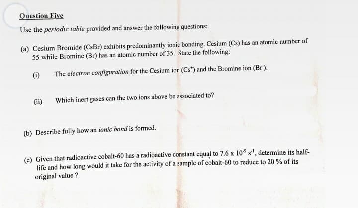 Question Five
Use the periodic table provided and answer the following questions:
(a) Cesium Bromide (CsBr) exhibits predominantly ionic bonding. Cesium (Cs) has an atomic number of
55 while Bromine (Br) has an atomic number of 35. State the following:
(i)
The electron configuration for the Cesium ion (Cs") and the Bromine ion (Br).
(ii)
Which inert gases can the two ions above be associated to?
(b) Describe fully how an ionic bond is formed.
(c) Given that radioactive cobalt-60 has a radioactive constant equal to 7.6 x 10° s', determine its half-
life and how long would it take for the activity of a sample of cobalt-60 to reduce to 20 % of its
original value ?

