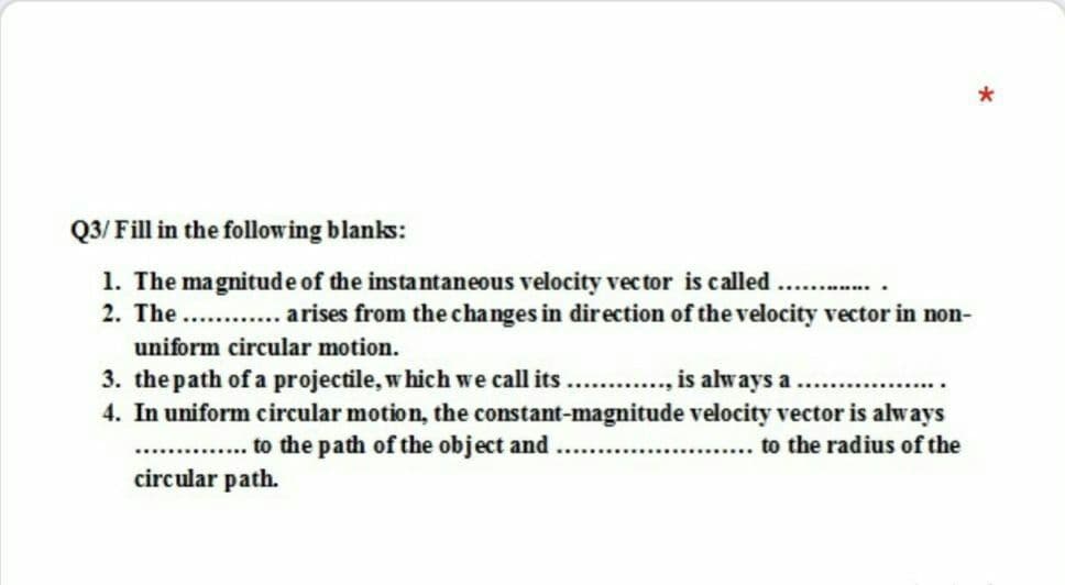 Q3/ Fill in the following blanks:
1. The magnitude of the instantaneous velocity vec tor is called
2. The. . arises from the changes in direction of the velocity vector in non-
.......
uniform circular motion.
3. the path of a projectile, w hich we call its . . , is always a.
4. In uniform circular motion, the constant-magnitude velocity vector is always
.. to the path of the object and
circular path.
... to the radius of the

