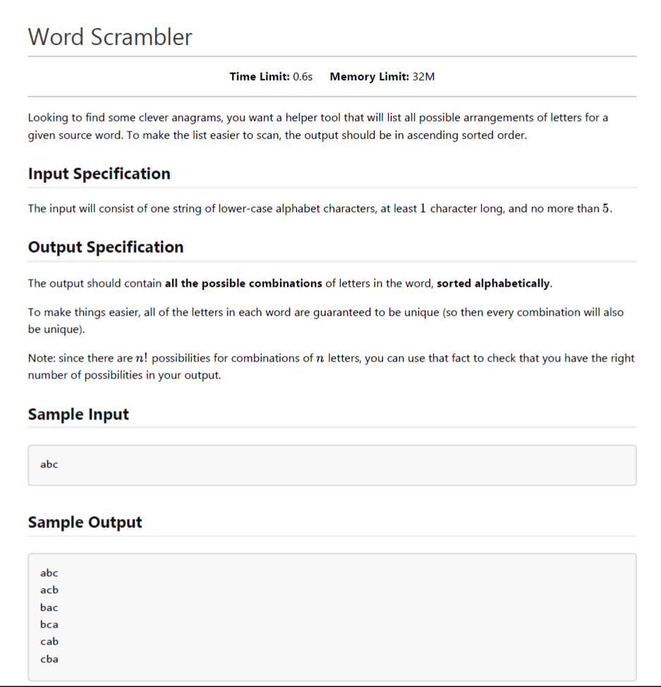 Word Scrambler
Time Limit: 0.6s
Memory Limit: 32M
Looking to find some clever anagrams, you want a helper tool that will list all possible arrangements of letters for a
given source word. To make the list easier to scan, the output should be in ascending sorted order.
Input Specification
The input will consist of one string of lower-case alphabet characters, at least 1 character long, and no more than 5.
Output Specification
The output should contain all the possible combinations of letters in the word, sorted alphabetically.
To make things easier, all of the letters in each word are guaranteed to be unique (so then every combination will also
be unique).
Note: since there are n! possibilities for combinations of n letters, you can use that fact to check that you have the right
number of possibilities in your output.
Sample Input
abc
Sample Output
abc
acb
bac
bca
cab
cba
