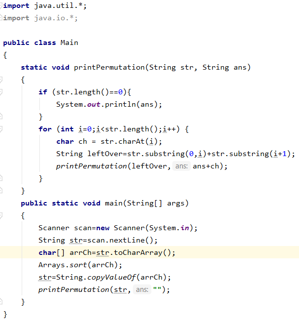 import java.util.*;
import java.io.*;
public class Main
{
static void printPermutation(String str, String ans)
{
if (str.length()==e){
System.out.println(ans);
}
for (int i=0;i<str.length();i++) {
char ch = str.charAt (i);
String leftover=str.substring(0,i)+str.substring(i+1);
printPermutation(left0ver, ans: ans+ch);
}
}
public static void main(String[] args)
{
Scanner scan=new Scanner(System.in);
String str=scan.nextLine();
char[] arrCh=str.toCharArray();
Arrays.sort(arrCh);
str-String.copyValueOf(arrCh);
printPermutation(str, ans: "");
}
}
