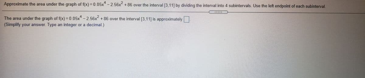 Approximate the area under the graph of f(x)3D0.05x"-2.56x +86 over the interval [3,11] by dividing the interval into 4 subintervals. Use the left endpoint of each subinterval.
4
2.
The area under the graph of f(x) = 0.05x* -2.56x + 86 over the interval [3,11] is approximately
(Simplify your answer. Type an integer or a decimal.)
