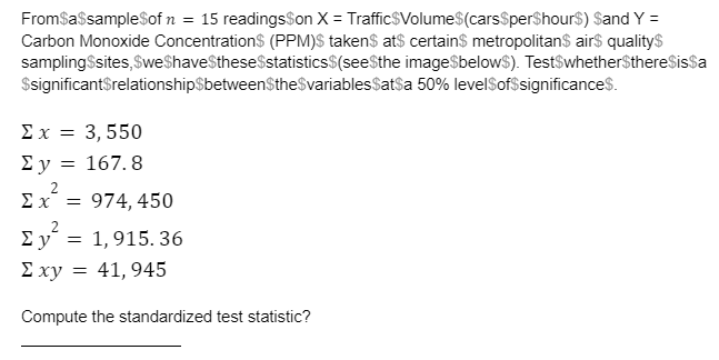 FromSasampleSof n = 15 readingsSon X = Traffic$Volume$(carsSperShour$) Sand Y =
Carbon Monoxide ConcentrationS (PPM)S taken$ at$ certains metropolitan$ airs qualitys
sampling$sites,$weShaveSthese$statistics$(seeSthe image$below$). TestSwhetherSthereSissa
$significantSrelationshipSbetweenSthe$variablesSatsa 50% levelSof$significances.
Σx= 3 , 550
Ey = 167. 8
Ex = 974, 450
Σν
E xy = 41, 945
1,915. 36
Compute the standardized test statistic?
