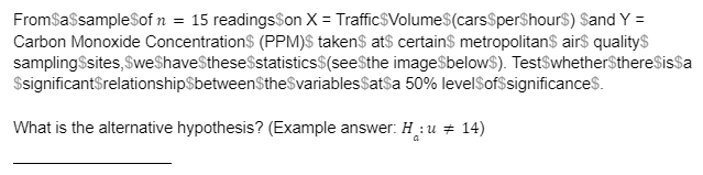 FromSasampleSof n = 15 readingsSon X = Traffic$Volume$(carsSperShour$) Sand Y =
Carbon Monoxide Concentrations (PPM)S takens at$ certains metropolitans air$ qualitys
samplingSsites, SweShaveStheseSstatistics$(seeSthe image$below$). TestSwhether$thereSissa
$significantSrelationship$betweenSthe$variablesSatsa 50% levelSof$significances.
What is the alternative hypothesis? (Example answer: H :u + 14)
a
