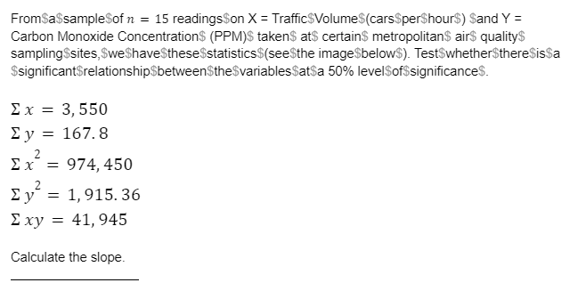 FromSassampleSof n = 15 readingsSon X = TrafficSVolume$(carsSperShours) Sand Y =
Carbon Monoxide Concentration$ (PPM)$ taken$ at$ certains metropolitan$ air$ qualitys
samplingSsites, SweShaveStheseSstatistics$(seeSthe image$below$). TestSwhether$thereSissa
$significantSrelationshipSbetweenSthe$variablesSatsa 50% levelSof$significances.
Σx= 3,550
Σy = 167. 8
Ex = 974, 450
Ey = 1,915. 36
Σχν
41, 945
Calculate the slope.
