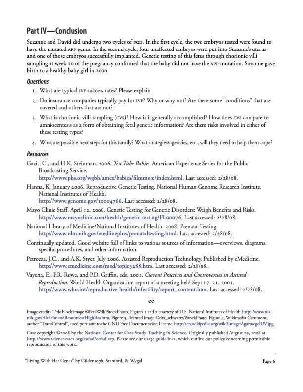 Part IV-Conclusion
Suzanne and David did undergo two cycles of PGD. In the first cycle, the two embryos tested were found to
have the mutated APP genes. In the second cycle, four unaffected embryos were put into Suzanne's uterus
and one of those embryos successfully implanted. Genetic testing of this fetus through chorionic villi
sampling at week 10 of the pregnancy confirmed that the baby did not have the APP mutation. Suzanne gave
birth to a healthy baby girl in 2000.
Questions
1. What are typical IVF success rates? Please explain.
2. Do insurance companies typically pay for IVF? Why or why not? Are there some "conditions" that are
covered and others that are not?
3. What is chorionic villi sampling (cvs)? How is it generally accomplished? How does cvs compare to
amniocentesis as a form of obtaining fetal genetic information? Are there risks involved in either of
these testing types?
4. What are possible next steps for this family? What strategies/agencies, etc., will they need to help them cope?
Resources
Gazit, C., and H.K. Steinman. 2006. Test Tube Babies. American Experience Series for the Public
Broadcasting Service.
http://www.pbs.org/wgbh/amex/babies/filmmore/index.html. Last accessed: 2/28/08.
Hanna, K. January 2006. Reproductive Genetic Testing. National Human Genome Research Institute.
National Institutes of Health.
http://www.genome.gov/10004766. Last accessed: 2/28/08.
Mayo Clinic Staff. April 12, 2006. Genetic Testing for Genetic Disorders: Weigh Benefits and Risks.
http://www.mayoclinic.com/health/genetic-testing/FLooo76. Last accessed: 2/28/08.
National Library of Medicine/National Institutes of Health. 2008. Prenatal Testing.
http://www.nlm.nih.gov/medlineplus/prenataltesting.html. Last accessed: 2/28/08.
Continually updated. Good website full of links to various sources of information-overviews, diagrams,
specific procedures, and other information.
Petrozza, J.C., and A.K. Styer. July 2006. Assisted Reproduction Technology. Published by eMedicine.
http://www.emedicine.com/med/topic3288.htm. Last accessed: 2/28/08.
Vayena, E., P.R. Rowe, and P.D. Griffin, eds. 2001. Current Practices and Controversies in Assisted
Reproduction. World Health Organization report of a meeting held Sept 17-21, 2001.
http://www.who.int/reproductive-health/infertility/report_content.htm. Last accessed: 2/28/08.
Image credits: Title block image OPeteWill/iStockPhoto. Figures 1 and 2 courtesy of U.S. National Institutes of Health, http://www.nia.
nih.gov/Alzheimers/Resources/HighRes.htm. Figure 3, licensed image Odra_schwartz/iStockPhoto. Figure 4. Wikimedia Commons,
author "TransControl", used pursuant to the GNU Free Documentation License, http://en.wikipedia.org/wiki/Image:AgarosegelUV.jpg
Case copyright ©2008 by the National Center for Case Study Teaching in Science. Originally published August 19, 2008 at
http://www.sciencecases.org/cofad/cofad.asp. Please see our usage guidelines, which outline our policy concerning permissible
reproduction of this work.
"Living With Her Genes" by Gildensoph, Stanford, & Wygal
Page 6