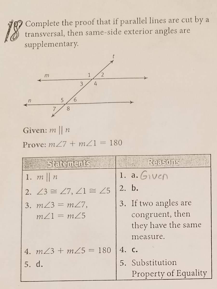 Complete the proof that if parallel lines are cut by a
transversal, then same-side exterior angles are
supplementary.
m
1
4
9.
Given: m || n
Prove: m27 + mZ1 = 180
Satements
Reasons
1. т | п
1. a. Given
2. Z3 = 27, Z1 = Z5 2. b.
3. m23 = m27,
3. If two angles are
congruent, then
they have the same
m25
measure.
4. m23 + mZ5 = 180 | 4. c.
5. d.
5. Substitution
Property of Equality
