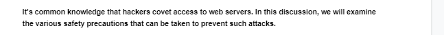 It's common knowledge that hackers covet access to web servers. In this discussion, we will examine
the various safety precautions that can be taken to prevent such attacks.