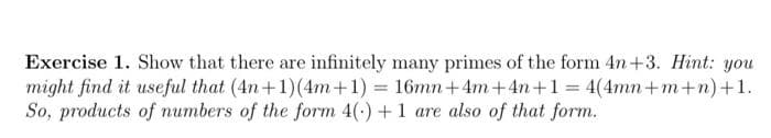 Exercise 1. Show that there are infinitely many primes of the form 4n+3. Hint: you
might find it useful that (4n+1)(4m+1) = 16mn+4m+4n+1 = 4(4mn+m+n)+1.
So, products of numbers of the form 4(-) +1 are also of that form.
