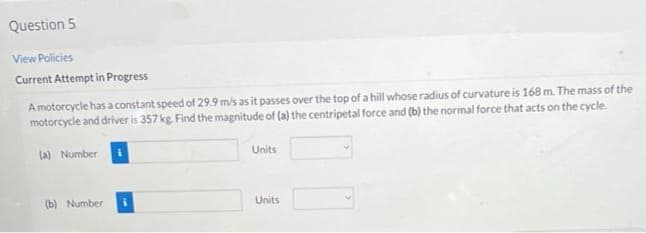 Question 5
View Policies
Current Attempt in Progress
A motorcycle has a constant speed of 29.9 m/s as it passes over the top of a hill whose radius of curvature is 168 m. The mass of the
motorcycle and driver is 357 kg. Find the magnitude of (a) the centripetal force and (b) the normal force that acts on the cycle.
(a) Number
(b) Number:
Units
Units