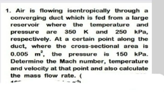 1. Air is flowing isentropically through a
converging duct which is fed from a large
temperature and
kPa,
reservoir
where
the
pressure
are
350
K
and
250
respectively. At a certain point along the
duct, where the cross-sectional area is
0.005 m, the
Determine the Mach number, temperature
pressure
is
150 kPa.
and velocity at that point and also calculate
the mass flow rate. (
