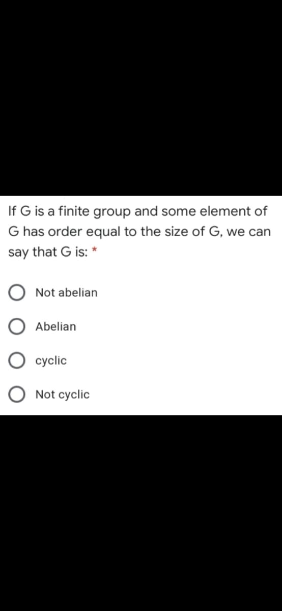 If G is a finite group and some element of
G has order equal to the size of G, we can
say that G is:
Not abelian
Abelian
cyclic
Not cyclic
