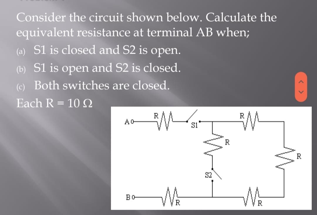 Consider the circuit shown below. Calculate the
equivalent resistance at terminal AB when;
(a) S1 is closed and S2 is open.
(b) S1 is open and S2 is closed.
(c) Both switches are closed.
Each R = 10 Q
R
Ao-
MS
M
S1
во-
R
S2
R