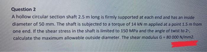 Question 2
A hollow circular section shaft 2.5 m long is firmly supported at each end and has an inside
diameter of 50 mm. The shaft is subjected to a torque of 14 kN m applied at a point 1.5 m from
one end. If the shear stress in the shaft is limited to 150 MPa and the angle of twist to 2,
calculate the maximum allowable outside diameter. The shear modulus G = 80 000 N/mm2.
