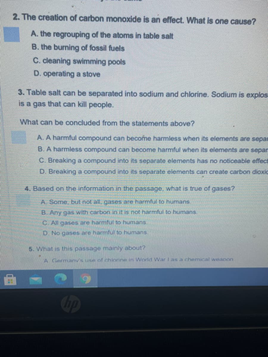 2. The creation of carbon monoxide is an effect. What is one cause?
A. the regrouping of the atoms in table salt
B. the burning of fossil fuels
C. cleaning swimming pools
D. operating a stove
3. Table salt can be separated into sodium and chlorine. Sodium is explos
is a gas that can kill people.
What can be concluded from the statements above?
A.
ha
ful compound can become harmless when its elements are sepa
B. A harmless compound can become harmful when its elements are separ
C. Breaking a compound into its separate elements has no noticeable effect
D. Breaking a compound into its separate elements can create carbon dioxic
4. Based on the information in the passage, what is true of gases?
A Some, but not all, gases are harmful to humans.
B. Any gas with carbon in it is not harmful to humans.
C. All gases are harmful to humans.
D. No gases are harmful to humans.
5. What is this passage mainly about?
A Germanv's use of chlorine in World War I as a chemical weapon
