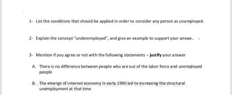 1- List the conditions that should be applied in order to consider any person as unemployed.
2- Explain the concept "underemployed", and give an example to support your answe..
3- Mention if you agree or not with the following statements - justify your answer
A. There is no difference between people who are out of the labor force and unemployed
people
The emerge of internet economy in early 1990 led to increasing the structural
unemployment at that time.
