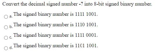 Convert the decimal signed number -7 into 8-bit signed binary number.
The signed binary number is 1111 1001.
a.
The signed binary number is 1110 1001.
Ob.
OC.
The signed binary number is 1111 0001.
The signed binary number is 1101 1001.
O d.
