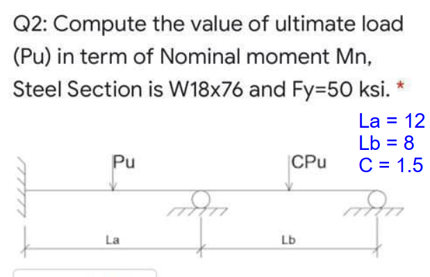 Q2: Compute the value of ultimate load
(Pu) in term of Nominal moment Mn,
Steel Section is W18x76 and Fy=50 ksi.
La = 12
Lb = 8
C = 1.5
%3D
Pu
CPu
La
Lb
