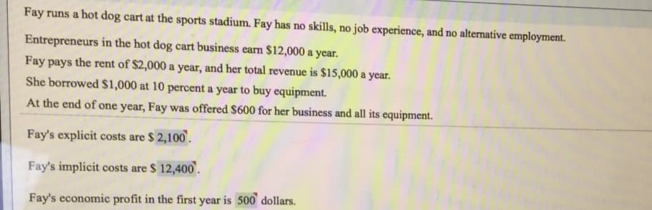 Fay runs a hot dog cart at the sports stadium. Fay has no skills, no job experience, and no alternative employment.
Entrepreneurs in the hot dog cart business earn $12,000 a year.
Fay pays the rent of $2,000 a year, and her total revenue is $15,000 a year.
She borrowed $1,000 at 10 percent a year to buy equipment.
At the end of one year, Fay was offered $600 for her business and all its equipment.
Fay's explicit costs are $ 2,100.
Fay's implicit costs are $ 12,400'.
Fay's economic profit in the first year is 500 dollars.
