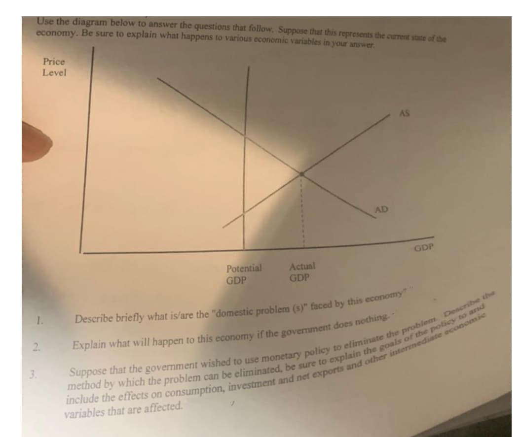 Use the diagram below to answer the questions that follow. Suppose that this represents the current state of the
economy. Be sure to explain what happens to various economic variables in your answer.
Price
Level
AS
AD
GDP
Potential
GDP
Actual
GDP
1.
2.
3.
variables that are affected.
