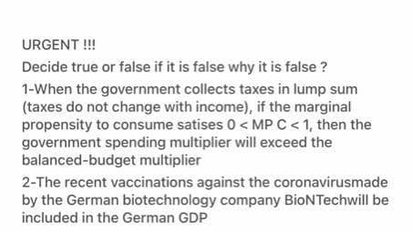 URGENT !!
Decide true or false if it is false why it is false ?
1-When the government collects taxes in lump sum
(taxes do not change with income), if the marginal
propensity to consume satises 0 < MP C < 1, then the
government spending multiplier will exceed the
balanced-budget multiplier
2-The recent vaccinations against the coronavirusmade
by the German biotechnology company BioNTechwill be
included in the German GDP
