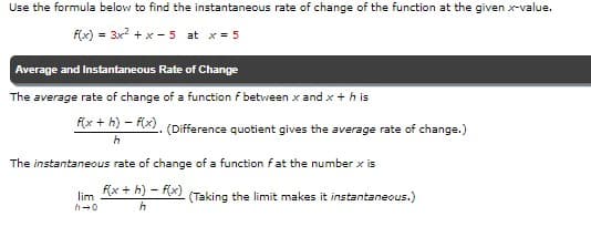 Use the formula below to find the instantaneous rate of change of the function at the given x-value.
F(x) = 3x2 + x - 5 at x = 5
Average and Instantaneous Rate of Change
The average rate of change of a function f between x and x + h is
f(x + h) – F(x). (Difference quotient gives the average rate of change.)
The instantaneous rate of change of a function fat the number x is
f(x + h) – f(x)
lim
(Taking the limit makes it instantaneous.)
h-0
