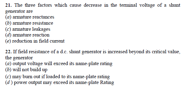 21. The three factors which cause decrease in the terminal voltage of a shunt
generator are
(a) armature reactances
(b) armature resistance
(c) armature leakages
(d) armature reaction
(e) reduction in field current
22. If field resistance of a d.c. shunt generator is increased beyond its critical value,
the generator
(a) output voltage will exceed its name-plate rating
(b) will not build up
(c) may burn out if loaded to its name-plate rating
(d) power output may exceed its name-plate Rating
